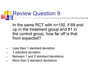 Review Question 9
In the same RCT with n=150, if 69 end
up in the treatment group and 81 in
the control group, how far off is that
from expected?
a. Less than 1 standard deviation
b. 1 standard deviation
c. Between 1 and 2 standard deviations
d. More than 2 standard deviations
 
