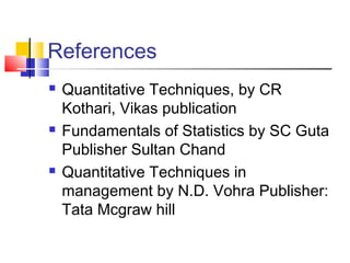 References
 Quantitative Techniques, by CR
Kothari, Vikas publication
 Fundamentals of Statistics by SC Guta
Publisher Sultan Chand               
 Quantitative Techniques in
management by N.D. Vohra Publisher:
Tata Mcgraw hill
 