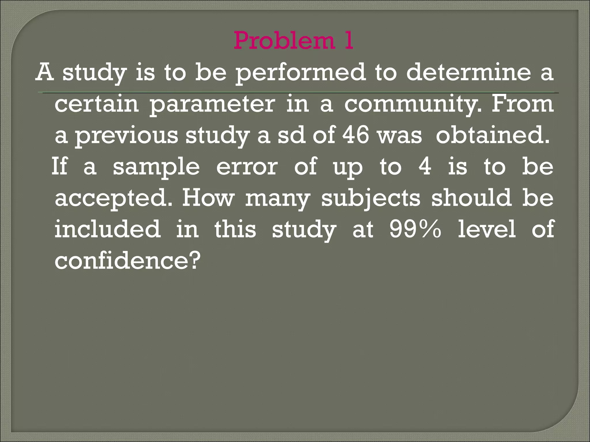 Problem 1
A study is to be performed to determine a
certain parameter in a community. From
a previous study a sd of 46 was obtained.
If a sample error of up to 4 is to be
accepted. How many subjects should be
included in this study at 99% level of
confidence?
 