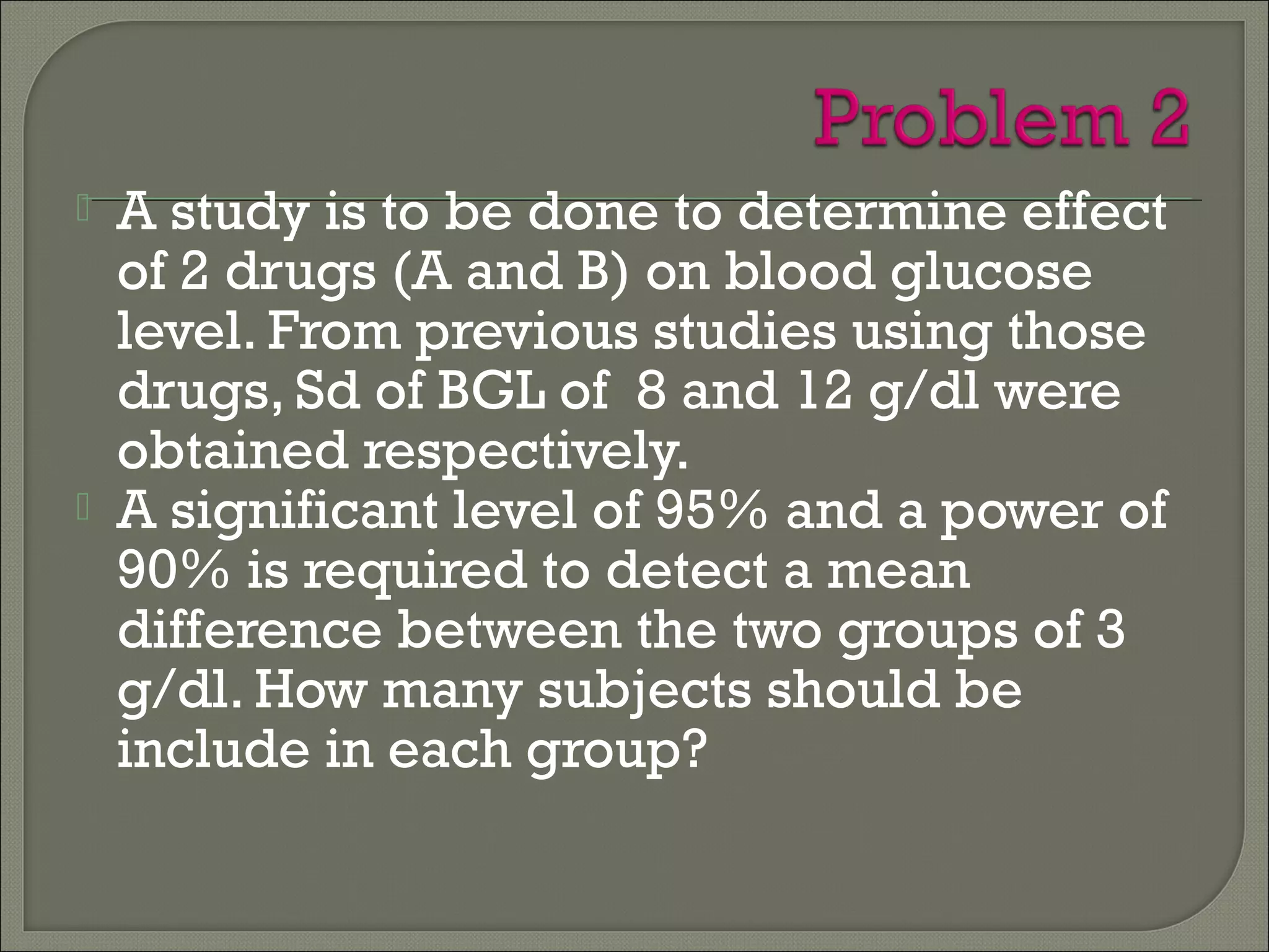  A study is to be done to determine effect
of 2 drugs (A and B) on blood glucose
level. From previous studies using those
drugs, Sd of BGL of 8 and 12 g/dl were
obtained respectively.
 A significant level of 95% and a power of
90% is required to detect a mean
difference between the two groups of 3
g/dl. How many subjects should be
include in each group?
 