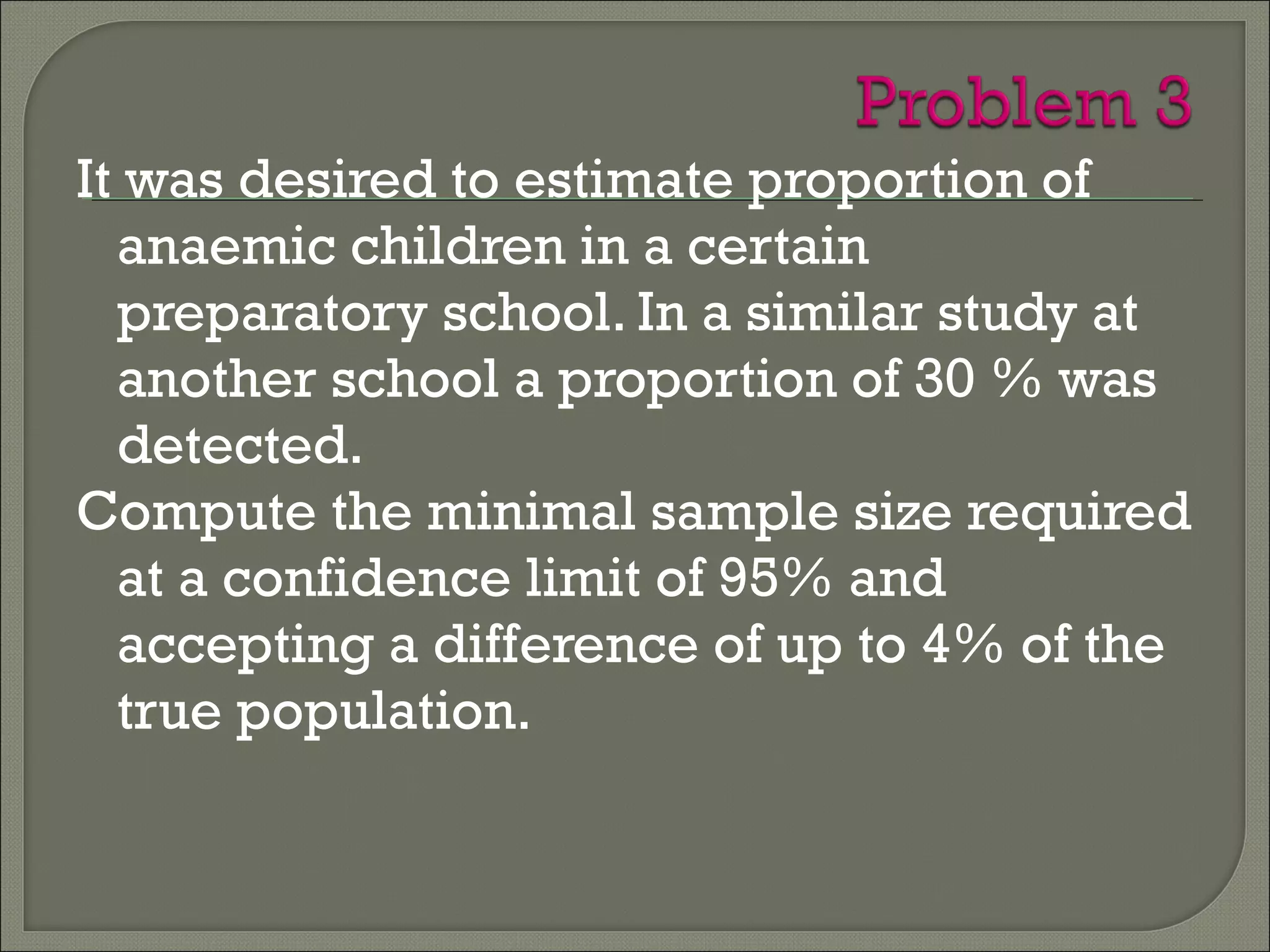 It was desired to estimate proportion of
anaemic children in a certain
preparatory school. In a similar study at
another school a proportion of 30 % was
detected.
Compute the minimal sample size required
at a confidence limit of 95% and
accepting a difference of up to 4% of the
true population.
 