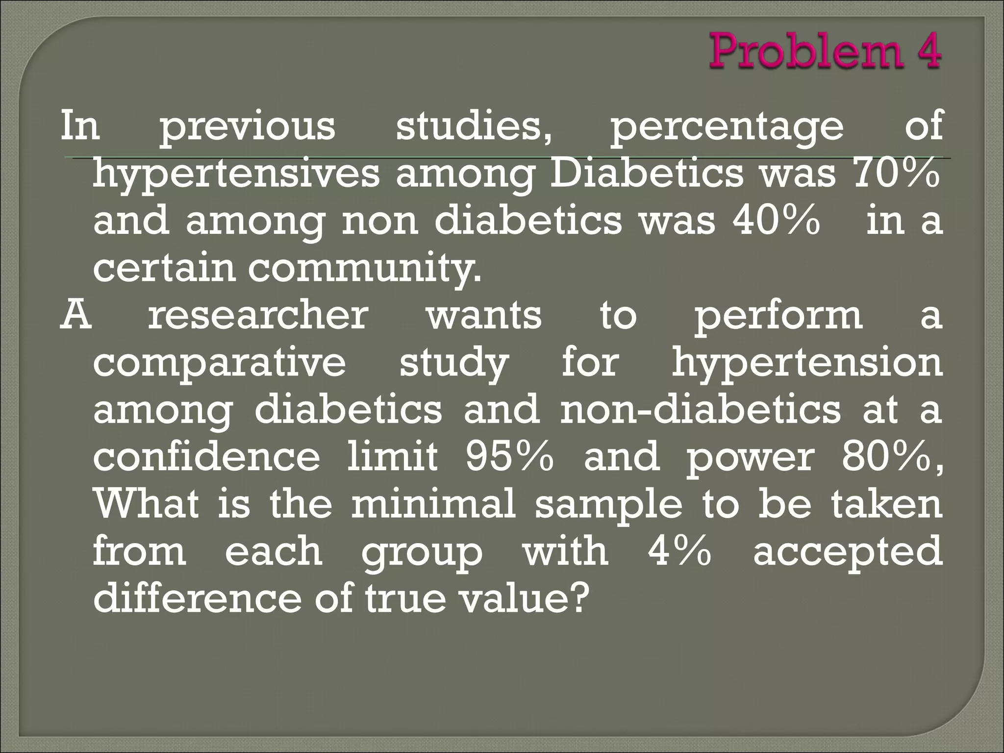 In previous studies, percentage of
hypertensives among Diabetics was 70%
and among non diabetics was 40% in a
certain community.
A researcher wants to perform a
comparative study for hypertension
among diabetics and non-diabetics at a
confidence limit 95% and power 80%,
What is the minimal sample to be taken
from each group with 4% accepted
difference of true value?
 