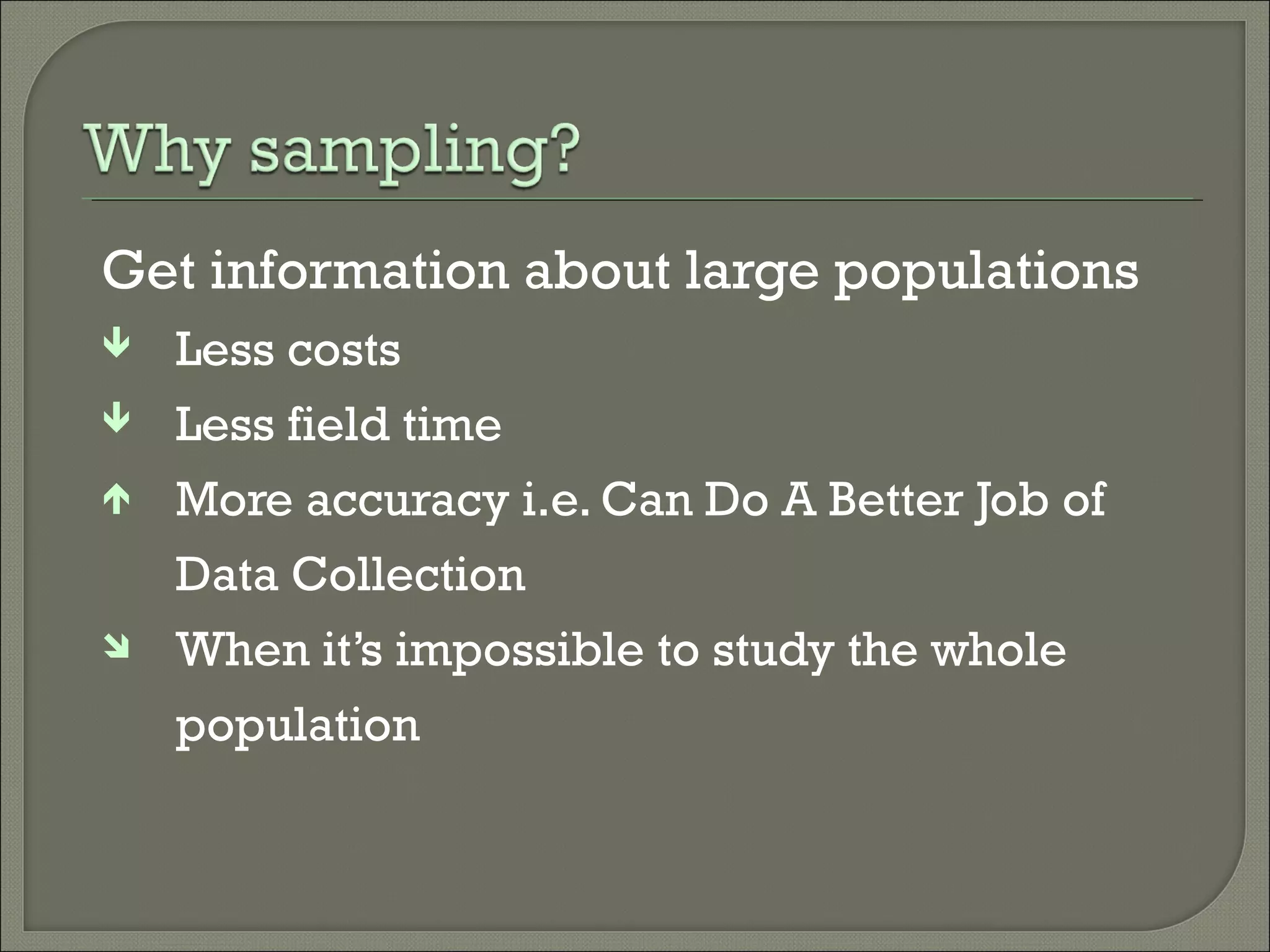 Get information about large populations
 Less costs
 Less field time
 More accuracy i.e. Can Do A Better Job of
Data Collection
 When it’s impossible to study the whole
population
 