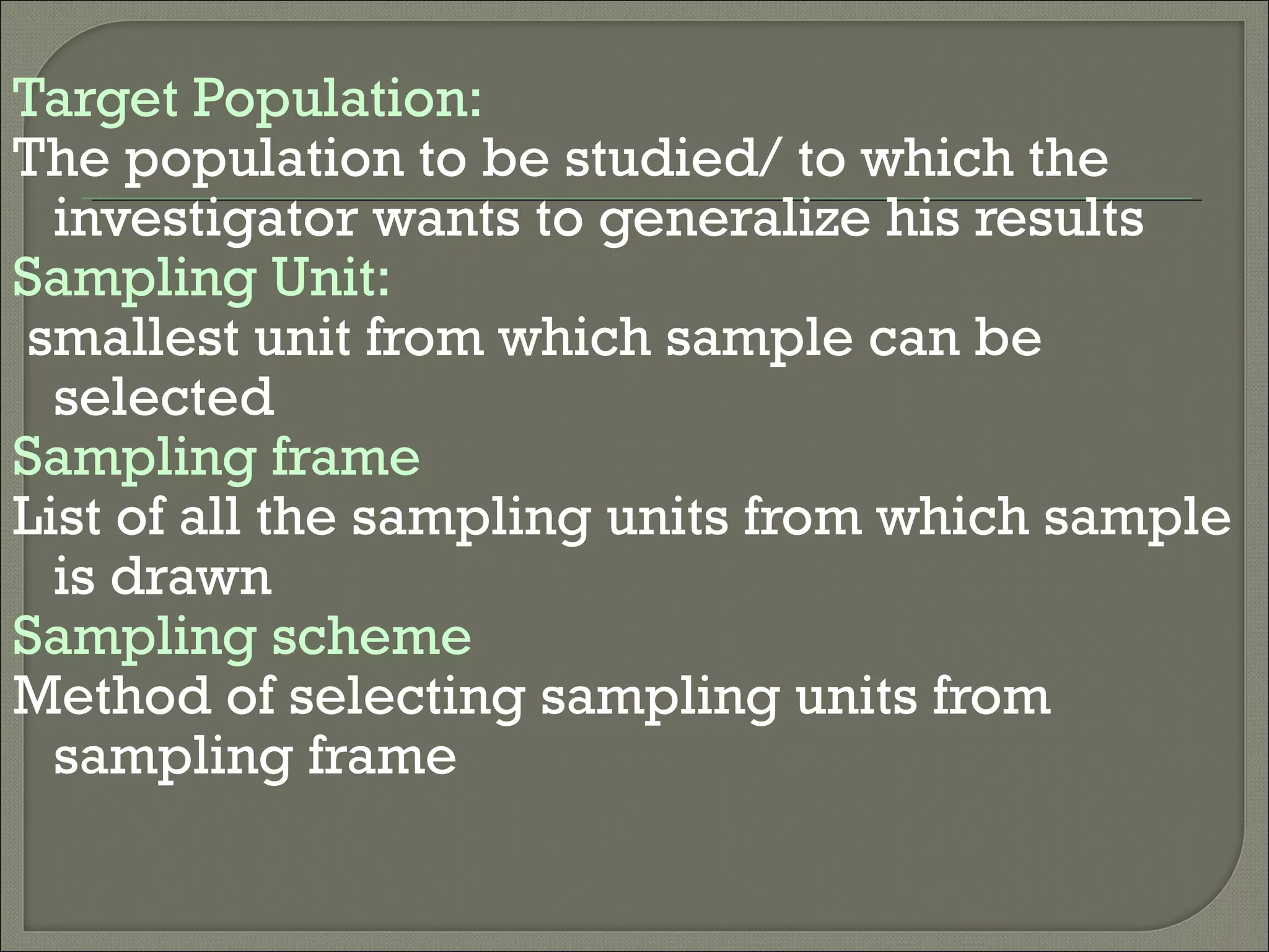 Target Population:
The population to be studied/ to which the
investigator wants to generalize his results
Sampling Unit:
smallest unit from which sample can be
selected
Sampling frame
List of all the sampling units from which sample
is drawn
Sampling scheme
Method of selecting sampling units from
sampling frame
 