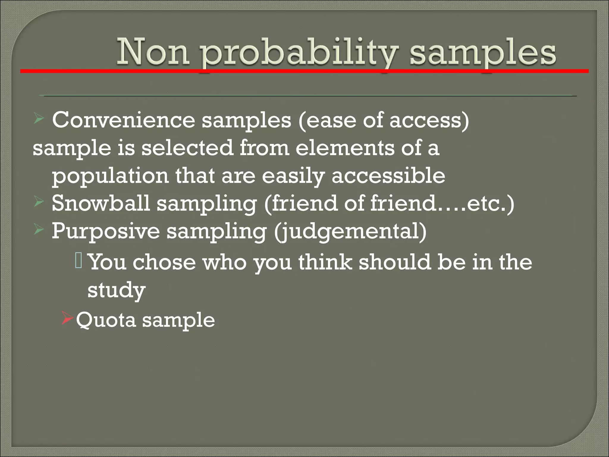  Convenience samples (ease of access)
sample is selected from elements of a
population that are easily accessible
 Snowball sampling (friend of friend….etc.)
 Purposive sampling (judgemental)
 You chose who you think should be in the
study
Quota sample
 