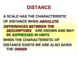 DISTANCE
A SCALE HAS THE CHARACTERISTIC
OF DISTANCE WHEN ABSOLUTE
DIFFERENCES BETWEEN THE
DESCRIPTORS ARE KNOWN AND MAY
BE EXPRESSED IN UNITS
WHEN THE CHARACTERISTIC OF
DISTANCE EXISTS WE ARE ALSO GIVEN
THE ORDER

 