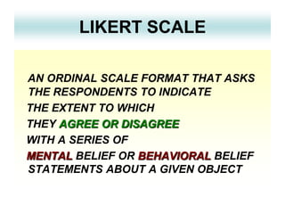 LIKERT SCALE
AN ORDINAL SCALE FORMAT THAT ASKS
THE RESPONDENTS TO INDICATE
THE EXTENT TO WHICH
THEY AGREE OR DISAGREE
WITH A SERIES OF
MENTAL BELIEF OR BEHAVIORAL BELIEF
STATEMENTS ABOUT A GIVEN OBJECT

 