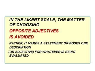 IN THE LIKERT SCALE, THE MATTER
OF CHOOSING
OPPOSITE ADJECTIVES
IS AVOIDED
RATHER, IT MAKES A STATEMENT OR POSES ONE
DESCRIPTION
(OR ADJECTIVE) FOR WHATEVER IS BEING
EVALUATED

 
