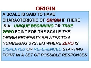 ORIGIN
A SCALE IS SAID TO HAVE
CHARACTERISTIC OF ORIGIN IF THERE
IS A UNIQUE BEGINNING OR TRUE
ZERO POINT FOR THE SCALE THE
ORIGIN PROPERTY RELATES TO A
NUMBERING SYSTEM WHERE ZERO IS
DISPLAYED OR REFERENCED STARTING
POINT IN A SET OF POSSIBLE RESPONSES

 