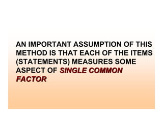 AN IMPORTANT ASSUMPTION OF THIS
METHOD IS THAT EACH OF THE ITEMS
(STATEMENTS) MEASURES SOME
ASPECT OF SINGLE COMMON
FACTOR

 