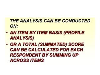 THE ANALYSIS CAN BE CONDUCTED
ON:
• AN ITEM BY ITEM BASIS (PROFILE
ANALYSIS)
• OR A TOTAL (SUMMATED) SCORE
CAN BE CALCULATED FOR EACH
RESPONDENT BY SUMMING UP
ACROSS ITEMS

 