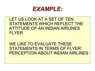 EXAMPLE:
LET US LOOK AT A SET OF TEN
STATEMENTS WHICH REFLECT THE
ATTITUDE OF AN INDIAN AIRLINES
FLYER
WE LIKE TO EVALUATE THESE
STATEMENTS IN TERMS OF FLYER’
PERCEPTION ABOUT INDIAN AIRLINES

 