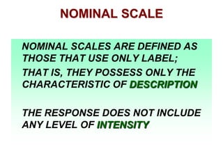 NOMINAL SCALE
NOMINAL SCALES ARE DEFINED AS
THOSE THAT USE ONLY LABEL;
THAT IS, THEY POSSESS ONLY THE
CHARACTERISTIC OF DESCRIPTION
THE RESPONSE DOES NOT INCLUDE
ANY LEVEL OF INTENSITY

 