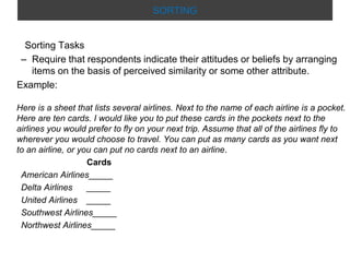 SORTING

Sorting Tasks
– Require that respondents indicate their attitudes or beliefs by arranging
items on the basis of perceived similarity or some other attribute.
Example:
Here is a sheet that lists several airlines. Next to the name of each airline is a pocket.
Here are ten cards. I would like you to put these cards in the pockets next to the
airlines you would prefer to fly on your next trip. Assume that all of the airlines fly to
wherever you would choose to travel. You can put as many cards as you want next
to an airline, or you can put no cards next to an airline.
Cards
American Airlines_____
Delta Airlines
_____
United Airlines _____
Southwest Airlines_____
Northwest Airlines_____

 