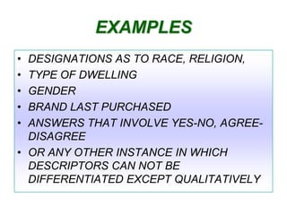 EXAMPLES
•
•
•
•
•

DESIGNATIONS AS TO RACE, RELIGION,
TYPE OF DWELLING
GENDER
BRAND LAST PURCHASED
ANSWERS THAT INVOLVE YES-NO, AGREEDISAGREE
• OR ANY OTHER INSTANCE IN WHICH
DESCRIPTORS CAN NOT BE
DIFFERENTIATED EXCEPT QUALITATIVELY

 