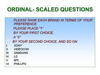ORDINAL- SCALED QUESTIONS
PLEASE RANK EACH BRAND IN TERMS OF YOUR
PREFERENCE
PLEASE PLACE “1”
BY YOUR FIRST CHOICE,
A “2”
BY YOUR SECOND CHOICE, AND SO ON
I.
II.
III.
IV.
V.
VI.

SONY
VIDEOCON
SAMSUNG
LG
BPL
PHILLIPS

 