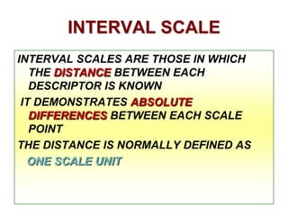 INTERVAL SCALE
INTERVAL SCALES ARE THOSE IN WHICH
THE DISTANCE BETWEEN EACH
DESCRIPTOR IS KNOWN
IT DEMONSTRATES ABSOLUTE
DIFFERENCES BETWEEN EACH SCALE
POINT
THE DISTANCE IS NORMALLY DEFINED AS
ONE SCALE UNIT

 