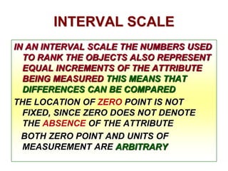 INTERVAL SCALE
IN AN INTERVAL SCALE THE NUMBERS USED
TO RANK THE OBJECTS ALSO REPRESENT
EQUAL INCREMENTS OF THE ATTRIBUTE
BEING MEASURED THIS MEANS THAT
DIFFERENCES CAN BE COMPARED
THE LOCATION OF ZERO POINT IS NOT
FIXED, SINCE ZERO DOES NOT DENOTE
THE ABSENCE OF THE ATTRIBUTE
BOTH ZERO POINT AND UNITS OF
MEASUREMENT ARE ARBITRARY

 