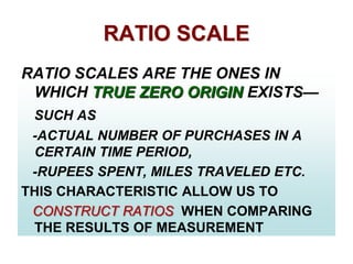 RATIO SCALE
RATIO SCALES ARE THE ONES IN
WHICH TRUE ZERO ORIGIN EXISTS—
SUCH AS
-ACTUAL NUMBER OF PURCHASES IN A
CERTAIN TIME PERIOD,
-RUPEES SPENT, MILES TRAVELED ETC.
THIS CHARACTERISTIC ALLOW US TO
CONSTRUCT RATIOS WHEN COMPARING
THE RESULTS OF MEASUREMENT

 