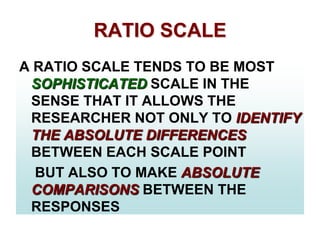 RATIO SCALE
A RATIO SCALE TENDS TO BE MOST
SOPHISTICATED SCALE IN THE
SENSE THAT IT ALLOWS THE
RESEARCHER NOT ONLY TO IDENTIFY
THE ABSOLUTE DIFFERENCES
BETWEEN EACH SCALE POINT
BUT ALSO TO MAKE ABSOLUTE
COMPARISONS BETWEEN THE
RESPONSES

 
