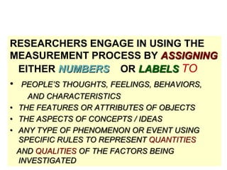 RESEARCHERS ENGAGE IN USING THE
MEASUREMENT PROCESS BY ASSIGNING
EITHER NUMBERS OR LABELS TO
• PEOPLE’S THOUGHTS, FEELINGS, BEHAVIORS,
AND CHARACTERISTICS
• THE FEATURES OR ATTRIBUTES OF OBJECTS
• THE ASPECTS OF CONCEPTS / IDEAS
• ANY TYPE OF PHENOMENON OR EVENT USING
SPECIFIC RULES TO REPRESENT QUANTITIES
AND QUALITIES OF THE FACTORS BEING
INVESTIGATED

 