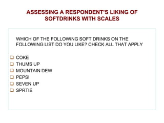 ASSESSING A RESPONDENT’S LIKING OF
SOFTDRINKS WITH SCALES

WHICH OF THE FOLLOWING SOFT DRINKS ON THE
FOLLOWING LIST DO YOU LIKE? CHECK ALL THAT APPLY







COKE
THUMS UP
MOUNTAIN DEW
PEPSI
SEVEN UP
SPRTIE

 