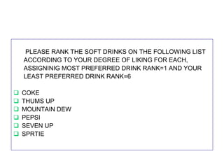 PLEASE RANK THE SOFT DRINKS ON THE FOLLOWING LIST
ACCORDING TO YOUR DEGREE OF LIKING FOR EACH,
ASSIGNINIG MOST PREFERRED DRINK RANK=1 AND YOUR
LEAST PREFERRED DRINK RANK=6







COKE
THUMS UP
MOUNTAIN DEW
PEPSI
SEVEN UP
SPRTIE

 