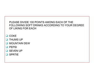 PLEASE DIVIDE 100 POINTS AMONG EACH OF THE
FOLLOWING SOFT DRINKS ACCORDING TO YOUR DEGREE
OF LIKING FOR EACH







COKE
THUMS UP
MOUNTAIN DEW
PEPSI
SEVEN UP
SPRTIE

 