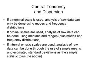 Central Tendency
and Dispersion
• If a nominal scale is used, analysis of raw data can
only be done using modes and frequency
distributions
• If ordinal scales are used, analysis of raw data can
be done using medians and ranges (plus modes and
frequency distributions)
• If interval or ratio scales are used, analysis of raw
data can be done through the use of sample means
and estimated standard deviations as the sample
statistic (plus the above)

 