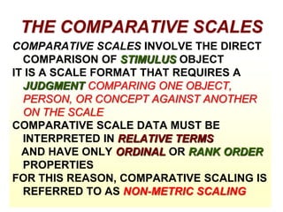 THE COMPARATIVE SCALES
COMPARATIVE SCALES INVOLVE THE DIRECT
COMPARISON OF STIMULUS OBJECT
IT IS A SCALE FORMAT THAT REQUIRES A
JUDGMENT COMPARING ONE OBJECT,
PERSON, OR CONCEPT AGAINST ANOTHER
ON THE SCALE
COMPARATIVE SCALE DATA MUST BE
INTERPRETED IN RELATIVE TERMS
AND HAVE ONLY ORDINAL OR RANK ORDER
PROPERTIES
FOR THIS REASON, COMPARATIVE SCALING IS
REFERRED TO AS NON-METRIC SCALING

 
