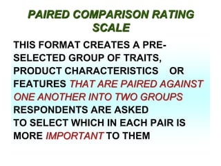 PAIRED COMPARISON RATING
SCALE
THIS FORMAT CREATES A PRESELECTED GROUP OF TRAITS,
PRODUCT CHARACTERISTICS OR
FEATURES THAT ARE PAIRED AGAINST
ONE ANOTHER INTO TWO GROUPS
RESPONDENTS ARE ASKED
TO SELECT WHICH IN EACH PAIR IS
MORE IMPORTANT TO THEM

 
