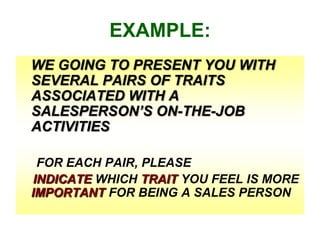 EXAMPLE:
WE GOING TO PRESENT YOU WITH
SEVERAL PAIRS OF TRAITS
ASSOCIATED WITH A
SALESPERSON’S ON-THE-JOB
ACTIVITIES
FOR EACH PAIR, PLEASE
INDICATE WHICH TRAIT YOU FEEL IS MORE
IMPORTANT FOR BEING A SALES PERSON

 