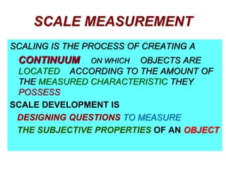 SCALE MEASUREMENT
SCALING IS THE PROCESS OF CREATING A

CONTINUUM

OBJECTS ARE
LOCATED ACCORDING TO THE AMOUNT OF
THE MEASURED CHARACTERISTIC THEY
POSSESS
SCALE DEVELOPMENT IS
DESIGNING QUESTIONS TO MEASURE
THE SUBJECTIVE PROPERTIES OF AN OBJECT
ON WHICH

 