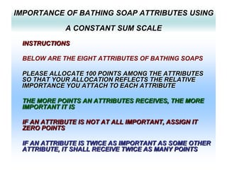 IMPORTANCE OF BATHING SOAP ATTRIBUTES USING
A CONSTANT SUM SCALE
INSTRUCTIONS

BELOW ARE THE EIGHT ATTRIBUTES OF BATHING SOAPS
PLEASE ALLOCATE 100 POINTS AMONG THE ATTRIBUTES
SO THAT YOUR ALLOCATION REFLECTS THE RELATIVE
IMPORTANCE YOU ATTACH TO EACH ATTRIBUTE
THE MORE POINTS AN ATTRIBUTES RECEIVES, THE MORE
IMPORTANT IT IS
IF AN ATTRIBUTE IS NOT AT ALL IMPORTANT, ASSIGN IT
ZERO POINTS
IF AN ATTRIBUTE IS TWICE AS IMPORTANT AS SOME OTHER
ATTRIBUTE, IT SHALL RECEIVE TWICE AS MANY POINTS

 