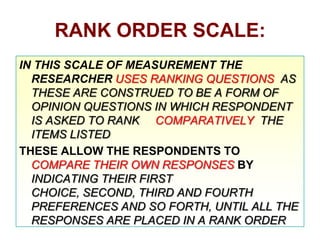 RANK ORDER SCALE:
IN THIS SCALE OF MEASUREMENT THE
RESEARCHER USES RANKING QUESTIONS AS
THESE ARE CONSTRUED TO BE A FORM OF
OPINION QUESTIONS IN WHICH RESPONDENT
IS ASKED TO RANK COMPARATIVELY THE
ITEMS LISTED
THESE ALLOW THE RESPONDENTS TO
COMPARE THEIR OWN RESPONSES BY
INDICATING THEIR FIRST
CHOICE, SECOND, THIRD AND FOURTH
PREFERENCES AND SO FORTH, UNTIL ALL THE
RESPONSES ARE PLACED IN A RANK ORDER

 