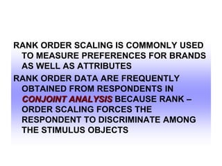 RANK ORDER SCALING IS COMMONLY USED
TO MEASURE PREFERENCES FOR BRANDS
AS WELL AS ATTRIBUTES
RANK ORDER DATA ARE FREQUENTLY
OBTAINED FROM RESPONDENTS IN
CONJOINT ANALYSIS BECAUSE RANK –
ORDER SCALING FORCES THE
RESPONDENT TO DISCRIMINATE AMONG
THE STIMULUS OBJECTS

 