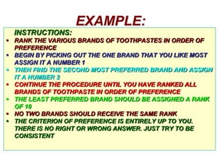 EXAMPLE:
INSTRUCTIONS:
 RANK THE VARIOUS BRANDS OF TOOTHPASTES IN ORDER OF
PREFERENCE
 BEGIN BY PICKING OUT THE ONE BRAND THAT YOU LIKE MOST
ASSIGN IT A NUMBER 1
 THEN FIND THE SECOND MOST PREFERRED BRAND AND ASSIGN
IT A NUMBER 2
 CONTINUE THE PROCEDURE UNTIL YOU HAVE RANKED ALL
BRANDS OF TOOTHPASTE IN ORDER OF PREFERENCE
 THE LEAST PREFERRED BRAND SHOULD BE ASSIGNED A RANK
OF 10
 NO TWO BRANDS SHOULD RECEIVE THE SAME RANK
 THE CRITERION OF PREFERENCE IS ENTIRELY UP TO YOU.
THERE IS NO RIGHT OR WRONG ANSWER. JUST TRY TO BE
CONSISTENT

 