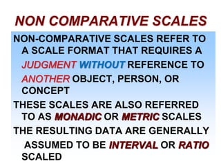 NON COMPARATIVE SCALES
NON-COMPARATIVE SCALES REFER TO
A SCALE FORMAT THAT REQUIRES A
JUDGMENT WITHOUT REFERENCE TO
ANOTHER OBJECT, PERSON, OR
CONCEPT
THESE SCALES ARE ALSO REFERRED
TO AS MONADIC OR METRIC SCALES
THE RESULTING DATA ARE GENERALLY
ASSUMED TO BE INTERVAL OR RATIO
SCALED

 
