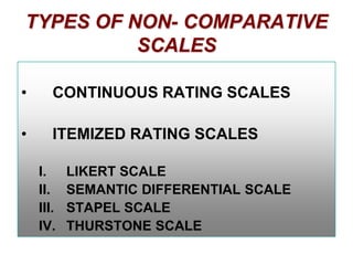 TYPES OF NON- COMPARATIVE
SCALES
•

CONTINUOUS RATING SCALES

•

ITEMIZED RATING SCALES
I.
II.
III.
IV.

LIKERT SCALE
SEMANTIC DIFFERENTIAL SCALE
STAPEL SCALE
THURSTONE SCALE

 