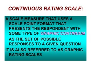 CONTINUOUS RATING SCALE:
A SCALE MEASURE THAT USES A
SCALE POINT FORMAT THAT
PRESENTS THE RESPONDENT WITH
SOME TYPE OF GRAPHIC CONTINUUM
AS THE SET OF POSSIBLE
RESPONSES TO A GIVEN QUESTION
IT IS ALSO REFERRED TO AS GRAPHIC
RATING SCALES

 
