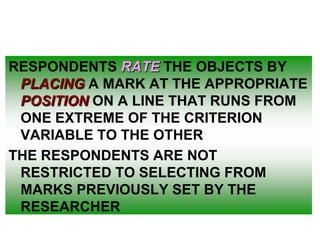 RESPONDENTS RATE THE OBJECTS BY
PLACING A MARK AT THE APPROPRIATE
POSITION ON A LINE THAT RUNS FROM
ONE EXTREME OF THE CRITERION
VARIABLE TO THE OTHER
THE RESPONDENTS ARE NOT
RESTRICTED TO SELECTING FROM
MARKS PREVIOUSLY SET BY THE
RESEARCHER

 