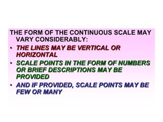 THE FORM OF THE CONTINUOUS SCALE MAY
VARY CONSIDERABLY:
• THE LINES MAY BE VERTICAL OR
HORIZONTAL
• SCALE POINTS IN THE FORM OF NUMBERS
OR BRIEF DESCRIPTIONS MAY BE
PROVIDED
• AND IF PROVIDED, SCALE POINTS MAY BE
FEW OR MANY

 