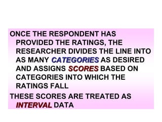 ONCE THE RESPONDENT HAS
PROVIDED THE RATINGS, THE
RESEARCHER DIVIDES THE LINE INTO
AS MANY CATEGORIES AS DESIRED
AND ASSIGNS SCORES BASED ON
CATEGORIES INTO WHICH THE
RATINGS FALL
THESE SCORES ARE TREATED AS
INTERVAL DATA

 