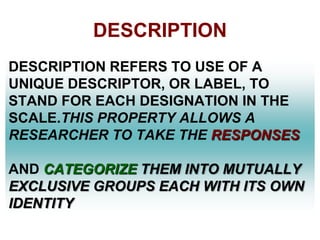 DESCRIPTION
DESCRIPTION REFERS TO USE OF A
UNIQUE DESCRIPTOR, OR LABEL, TO
STAND FOR EACH DESIGNATION IN THE
SCALE.THIS PROPERTY ALLOWS A
RESEARCHER TO TAKE THE RESPONSES
AND CATEGORIZE THEM INTO MUTUALLY
EXCLUSIVE GROUPS EACH WITH ITS OWN
IDENTITY

 