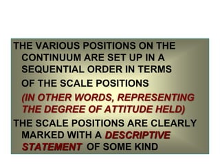 THE VARIOUS POSITIONS ON THE
CONTINUUM ARE SET UP IN A
SEQUENTIAL ORDER IN TERMS
OF THE SCALE POSITIONS
(IN OTHER WORDS, REPRESENTING
THE DEGREE OF ATTITUDE HELD)
THE SCALE POSITIONS ARE CLEARLY
MARKED WITH A DESCRIPTIVE
STATEMENT OF SOME KIND

 