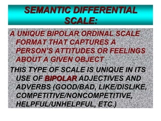 SEMANTIC DIFFERENTIAL
SCALE:
A UNIQUE BIPOLAR ORDINAL SCALE
FORMAT THAT CAPTURES A
PERSON’S ATTITUDES OR FEELINGS
ABOUT A GIVEN OBJECT
THIS TYPE OF SCALE IS UNIQUE IN ITS
USE OF BIPOLAR ADJECTIVES AND
ADVERBS (GOOD/BAD, LIKE/DISLIKE,
COMPETITIVE/NONCOMPETITIVE,
HELPFUL/UNHELPFUL, ETC.)

 