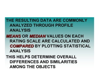 THE RESULTING DATA ARE COMMONLY
ANALYZED THROUGH PROFILE
ANALYSIS
MEANS OR MEDIAN VALUES ON EACH
RATING SCALE ARE CALCULATED AND
COMPARED BY PLOTTING STATISTICAL
ANALYSIS
THIS HELPS DETERMINE OVERALL
DIFFERENCES AND SIMILARITIES
AMONG THE OBJECTS

 