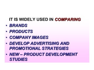 •
•
•
•
•

IT IS WIDELY USED IN COMPARING
BRANDS
PRODUCTS
COMPANY IMAGES
DEVELOP ADVERTISING AND
PROMOTIONAL STRATEGIES
NEW – PRODUCT DEVELOPMENT
STUDIES

 