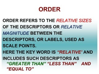 ORDER
ORDER REFERS TO THE RELATIVE SIZES
OF THE DESCRIPTORS OR RELATIVE
MAGNITUDE BETWEEN THE
DESCRIPTORS, OR LABELS, USED AS
SCALE POINTS.
HERE THE KEY WORD IS ―RELATIVE’ AND
INCLUDES SUCH DESCRIPTORS AS
―GREATER THAN‖ ―LESS THAN‖ AND
―EQUAL TO‖

 