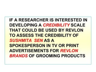 IF A RESEARCHER IS INTERESTED IN
DEVELOPING A CREDIBILITY SCALE
THAT COULD BE USED BY REVLON
TO ASSESS THE CREDIBILITY OF
SUSHMITA SEN AS A
SPOKESPERSON IN TV OR PRINT
ADVERTISEMENTS FOR REVLON
BRANDS OF GROOMING PRODUCTS

 